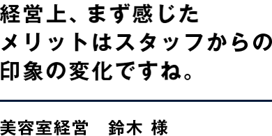 経営上、まず感じたメリットはスタッフからの印象の変化ですね。 美容室経営　鈴木 様