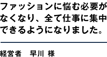ファッションに悩む必要がなくなり、全て仕事に集中できるようになりました。 経営者　早川 様