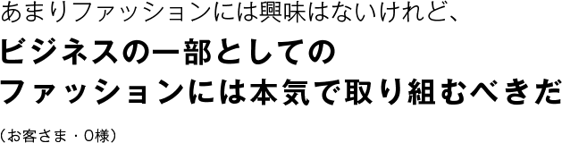 あまりファッションには興味はないけれど、 ビジネスの一部としてのファッションには本気で取り組むべきだ （お客さま・0様）