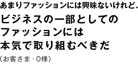 あまりファッションには興味はないけれど、 ビジネスの一部としてのファッションには本気で取り組むべきだ （お客さま・0様）